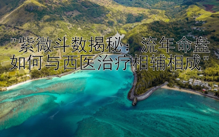 紫微斗数揭秘：流年命盘如何与西医治疗相辅相成